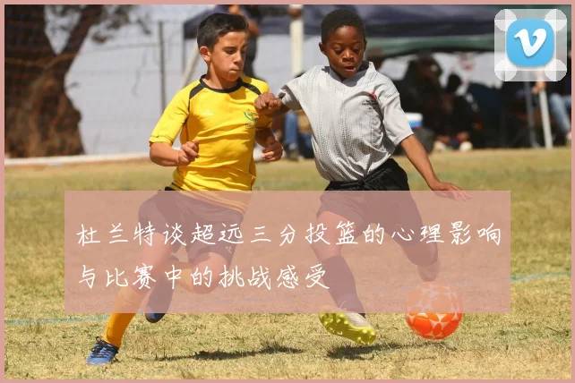杜兰特谈超远三分投篮的心理影响与比赛中的挑战感受