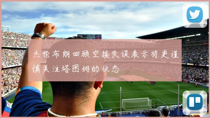 杰伦布朗回顾空接失误表示将更谨慎关注塔图姆的状态