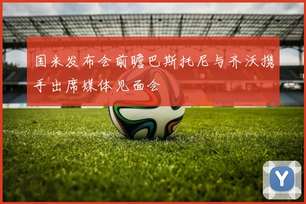 国米发布会前瞻巴斯托尼与齐沃携手出席媒体见面会