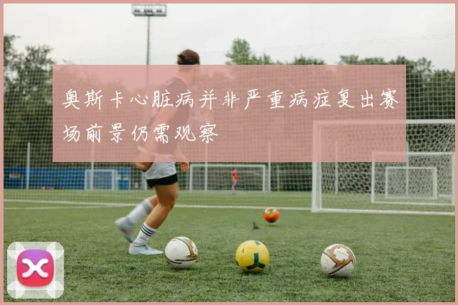 奥斯卡心脏病并非严重病症复出赛场前景仍需观察