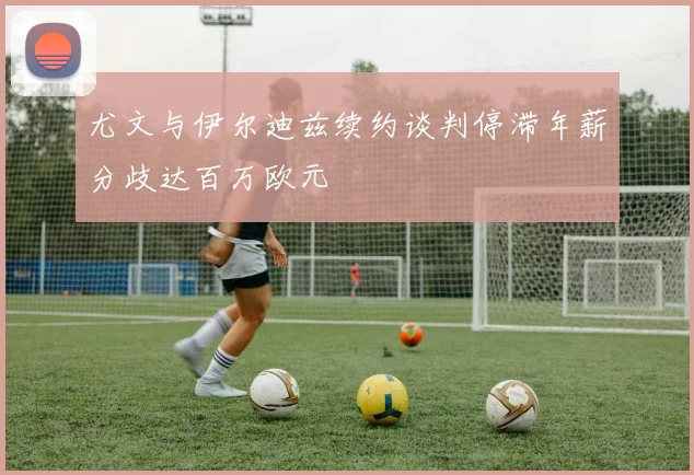 尤文与伊尔迪兹续约谈判停滞年薪分歧达百万欧元
