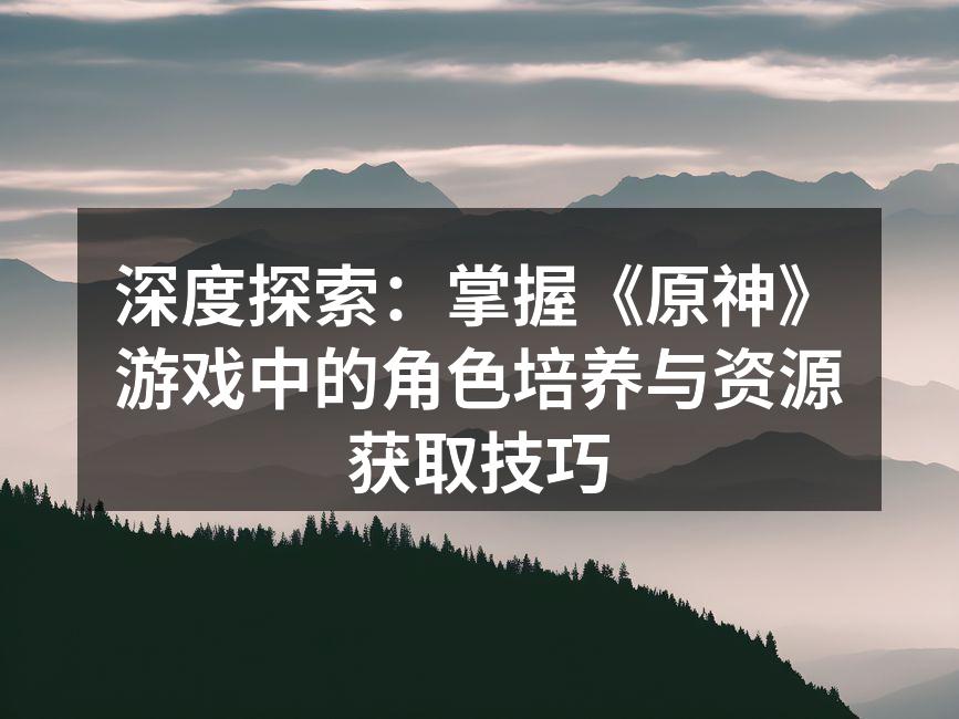 深度探索：掌握《原神》游戏中的角色培养与资源获取技巧