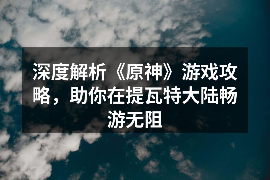 深度解析《原神》游戏攻略，助你在提瓦特大陆畅游无阻